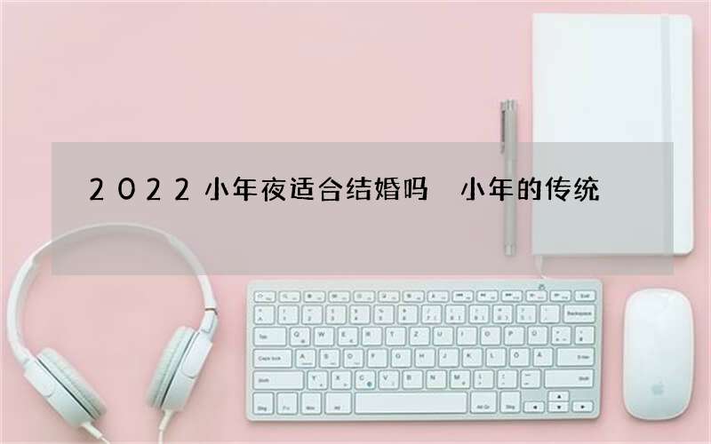 2022小年夜适合结婚吗 小年的传统